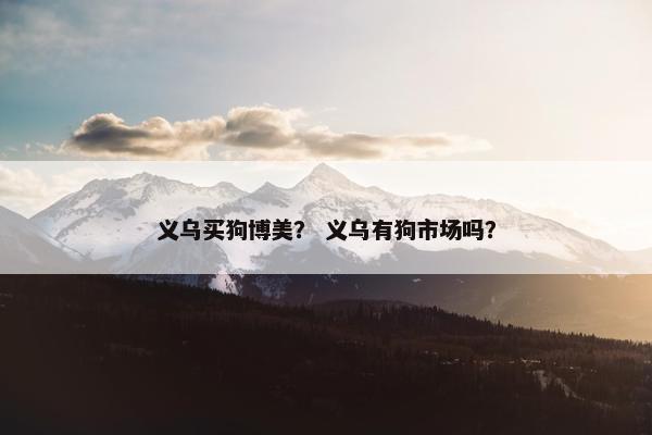 义乌买狗博美？ 义乌有狗市场吗？