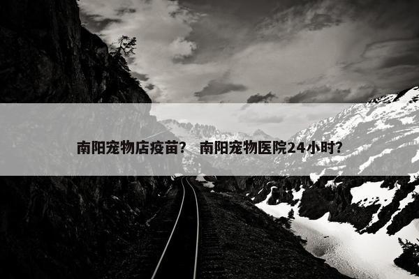 南阳宠物店疫苗？ 南阳宠物医院24小时？