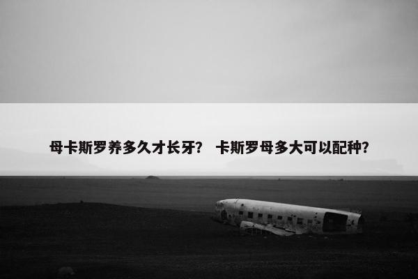 母卡斯罗养多久才长牙？ 卡斯罗母多大可以配种？