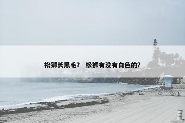 松狮长黑毛？ 松狮有没有白色的？