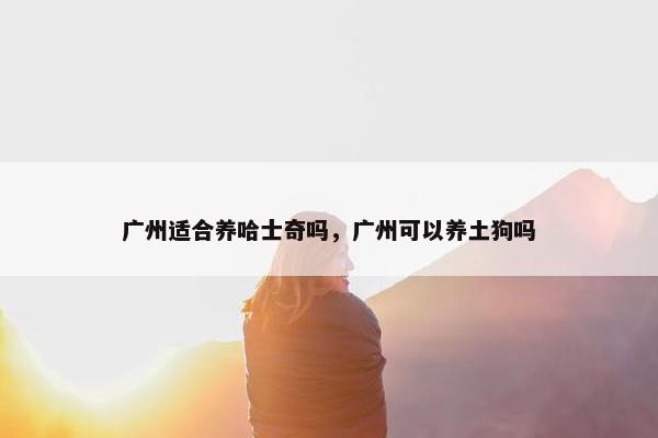 广州适合养哈士奇吗，广州可以养土狗吗