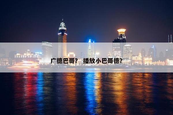 广德巴哥？ 播放小巴哥德？