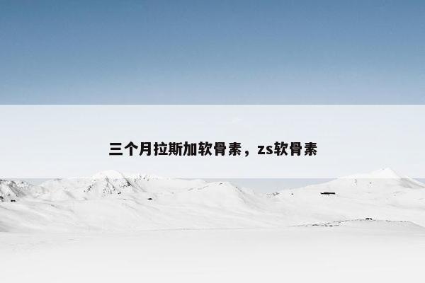 三个月拉斯加软骨素，zs软骨素