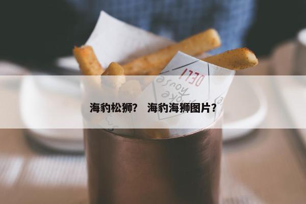 海豹松狮？ 海豹海狮图片？