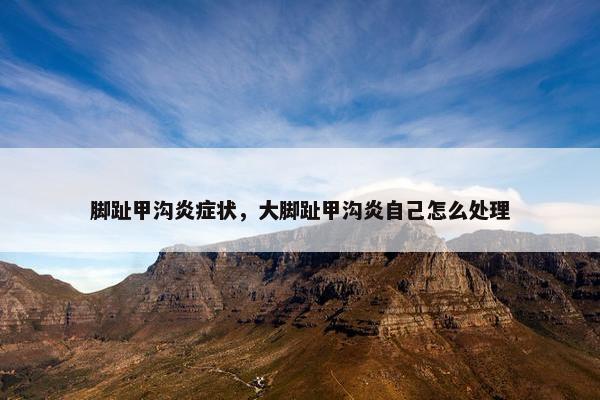 脚趾甲沟炎症状，大脚趾甲沟炎自己怎么处理