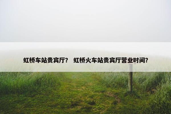 虹桥车站贵宾厅？ 虹桥火车站贵宾厅营业时间？