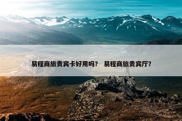 易程商旅贵宾卡好用吗？ 易程商旅贵宾厅？