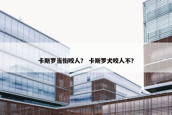 卡斯罗当街咬人？ 卡斯罗犬咬人不？