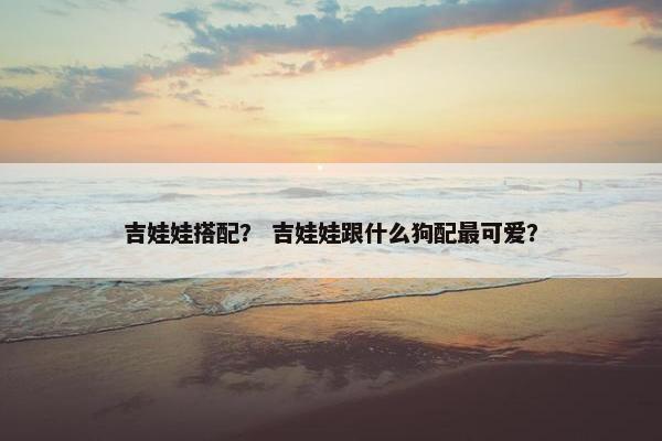 吉娃娃搭配？ 吉娃娃跟什么狗配最可爱？