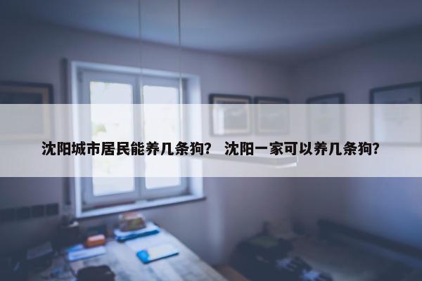 沈阳城市居民能养几条狗？ 沈阳一家可以养几条狗？