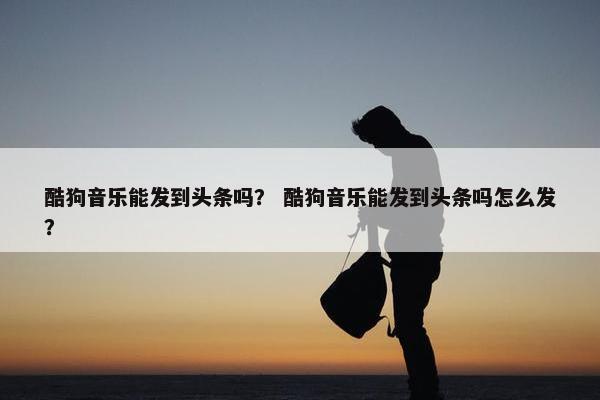 酷狗音乐能发到头条吗？ 酷狗音乐能发到头条吗怎么发？