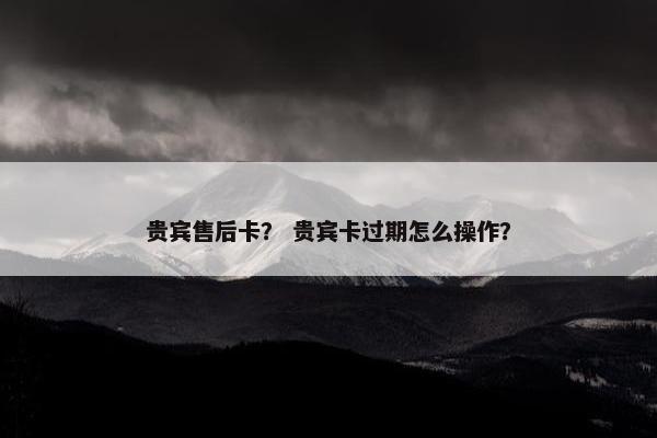 贵宾售后卡？ 贵宾卡过期怎么操作？