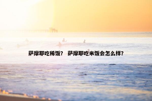 萨摩耶吃稀饭？ 萨摩耶吃米饭会怎么样？