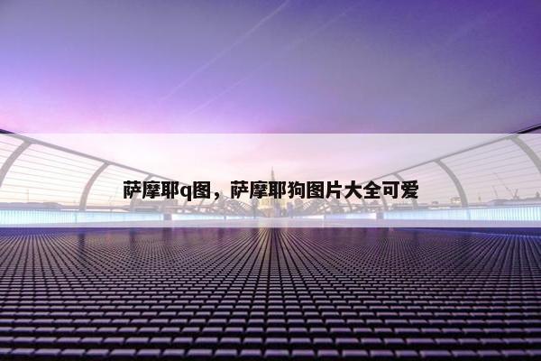 萨摩耶q图，萨摩耶狗图片大全可爱