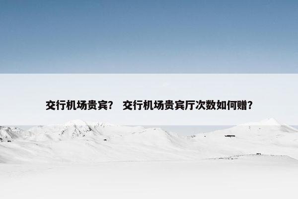 交行机场贵宾？ 交行机场贵宾厅次数如何赠？