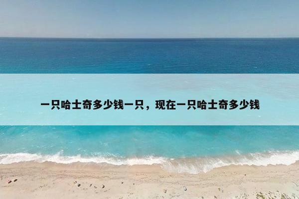 一只哈士奇多少钱一只，现在一只哈士奇多少钱