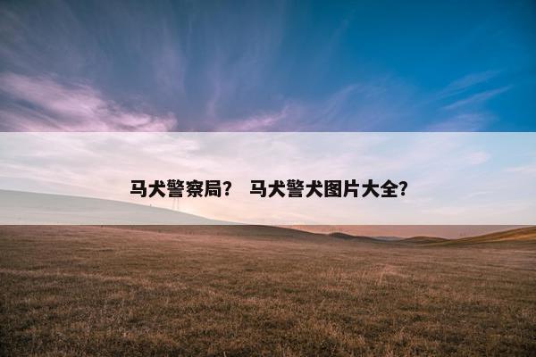 马犬警察局？ 马犬警犬图片大全？