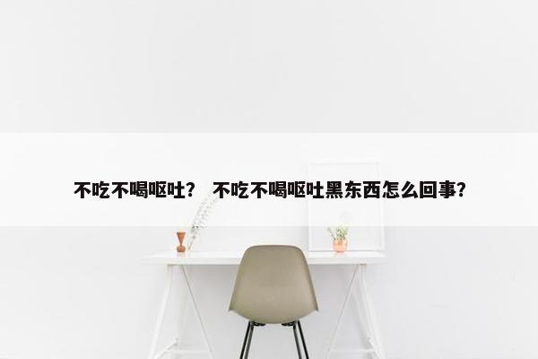 不吃不喝呕吐？ 不吃不喝呕吐黑东西怎么回事？