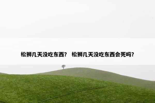 松狮几天没吃东西？ 松狮几天没吃东西会死吗？