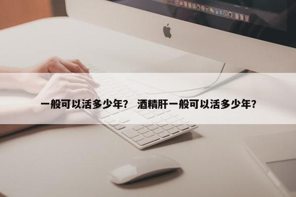 一般可以活多少年？ 酒精肝一般可以活多少年？