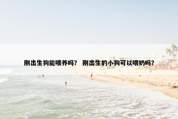 刚出生狗能喂养吗？ 刚出生的小狗可以喂奶吗？