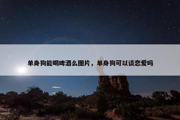 单身狗能喝啤酒么图片，单身狗可以谈恋爱吗