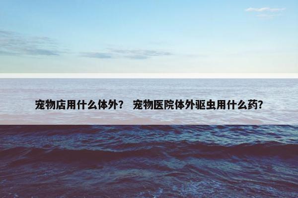 宠物店用什么体外？ 宠物医院体外驱虫用什么药？