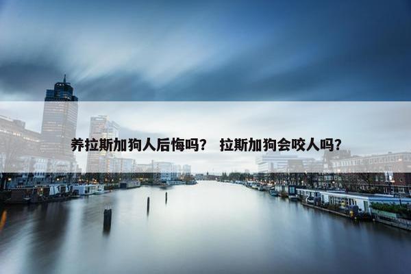 养拉斯加狗人后悔吗？ 拉斯加狗会咬人吗？