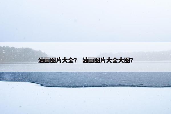 油画图片大全？ 油画图片大全大图？