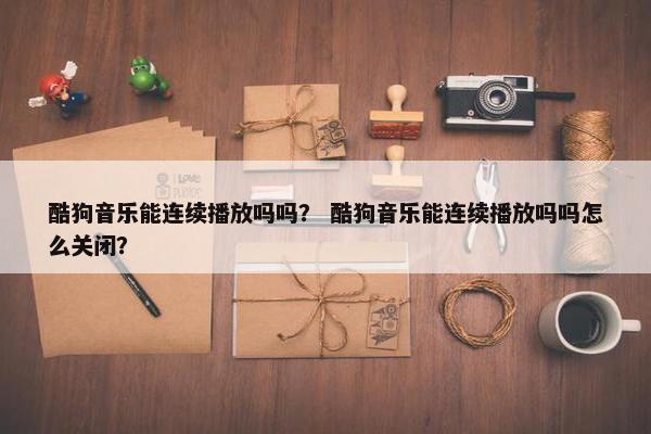 酷狗音乐能连续播放吗吗？ 酷狗音乐能连续播放吗吗怎么关闭？