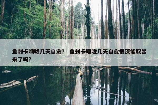 鱼刺卡喉咙几天自愈？ 鱼刺卡喉咙几天自愈很深能取出来了吗？
