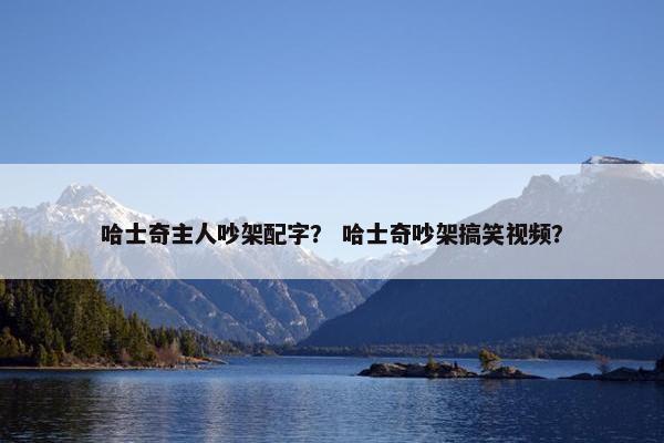 哈士奇主人吵架配字？ 哈士奇吵架搞笑视频？