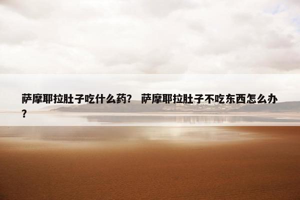 萨摩耶拉肚子吃什么药？ 萨摩耶拉肚子不吃东西怎么办？