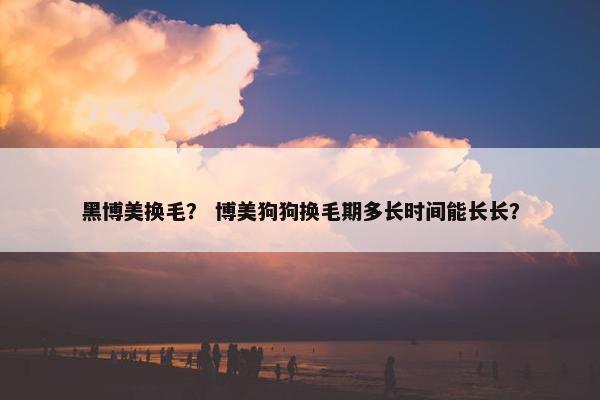 黑博美换毛？ 博美狗狗换毛期多长时间能长长？