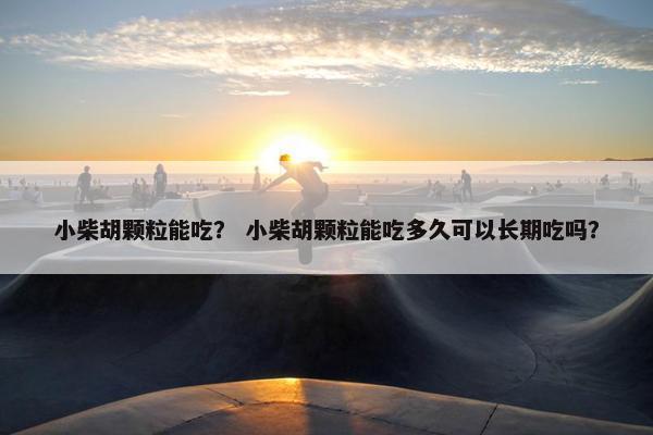 小柴胡颗粒能吃？ 小柴胡颗粒能吃多久可以长期吃吗？