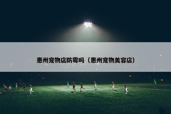 惠州宠物店防霉吗（惠州宠物美容店）