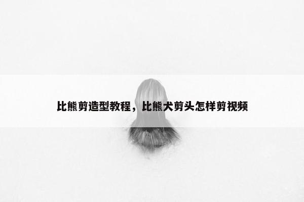 比熊剪造型教程，比熊犬剪头怎样剪视频