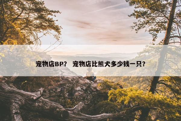 宠物店BP？ 宠物店比熊犬多少钱一只？