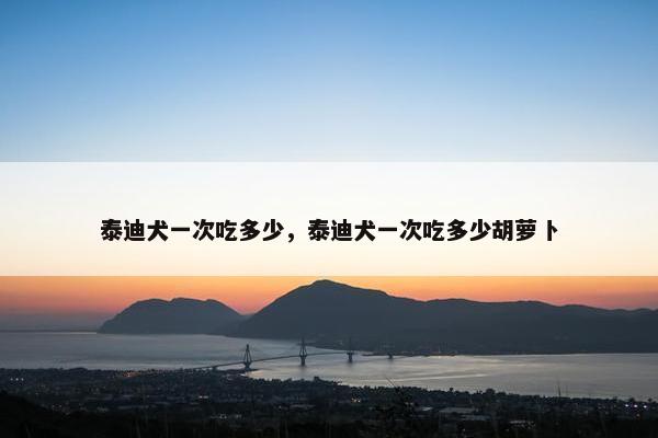 泰迪犬一次吃多少，泰迪犬一次吃多少胡萝卜