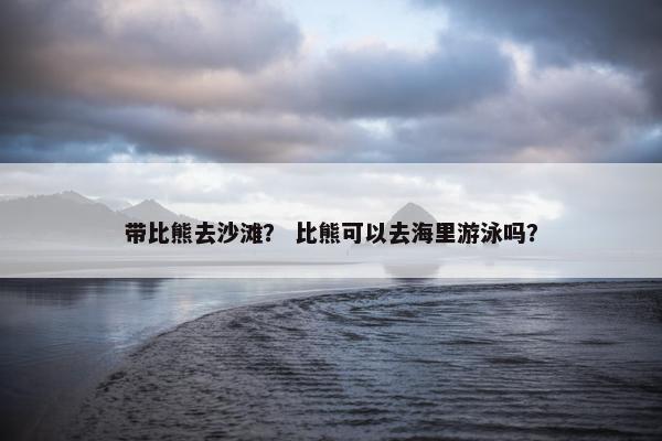 带比熊去沙滩？ 比熊可以去海里游泳吗？