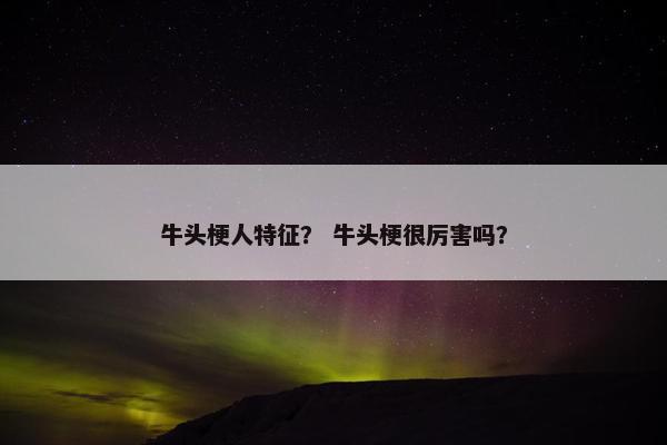 牛头梗人特征？ 牛头梗很厉害吗？