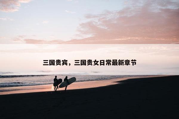 三国贵宾，三国贵女日常最新章节