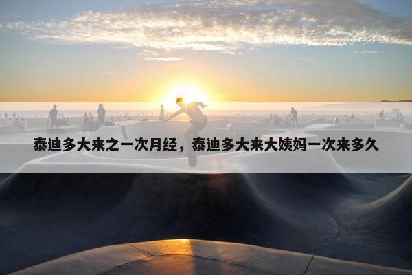 泰迪多大来之一次月经，泰迪多大来大姨妈一次来多久