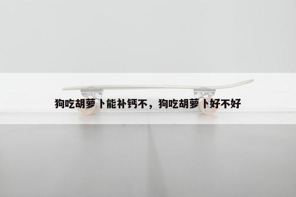 狗吃胡萝卜能补钙不，狗吃胡萝卜好不好