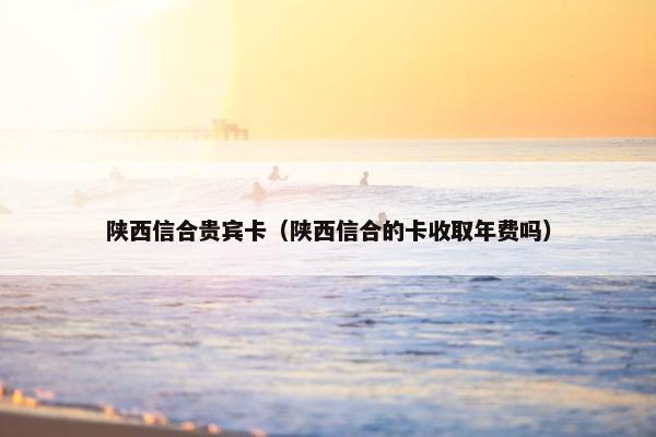 陕西信合贵宾卡(陕西信合的卡收取年费吗) 陕西信合贵宾卡(陕西信合的卡收取年费吗)