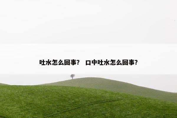 吐水怎么回事？ 口中吐水怎么回事？