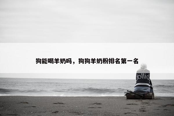 狗能喝羊奶吗，狗狗羊奶粉排名第一名