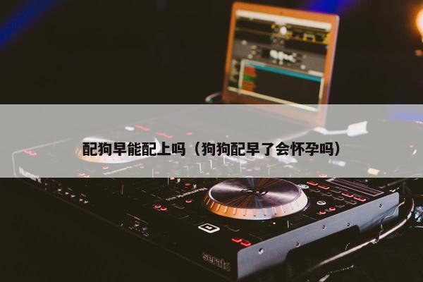 配狗早能配上吗(狗狗配早了会怀孕吗) 配狗早能配上吗(狗狗配早了会怀孕吗)