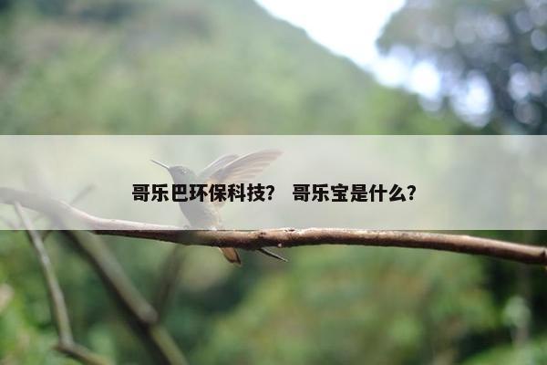 哥乐巴环保科技？ 哥乐宝是什么？