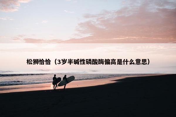 松狮恰恰（3岁半碱性磷酸酶偏高是什么意思）